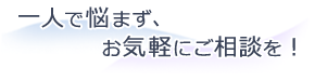 一人で悩まず、お気軽にご相談を！